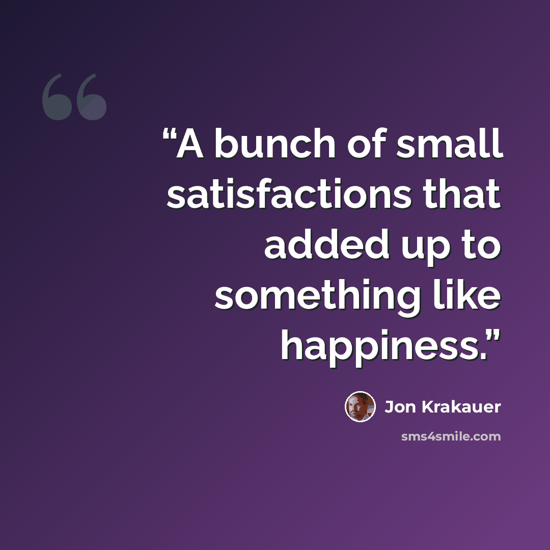“A bunch of small satisfactions that added up to something like happiness.” quote by Jon Krakauer