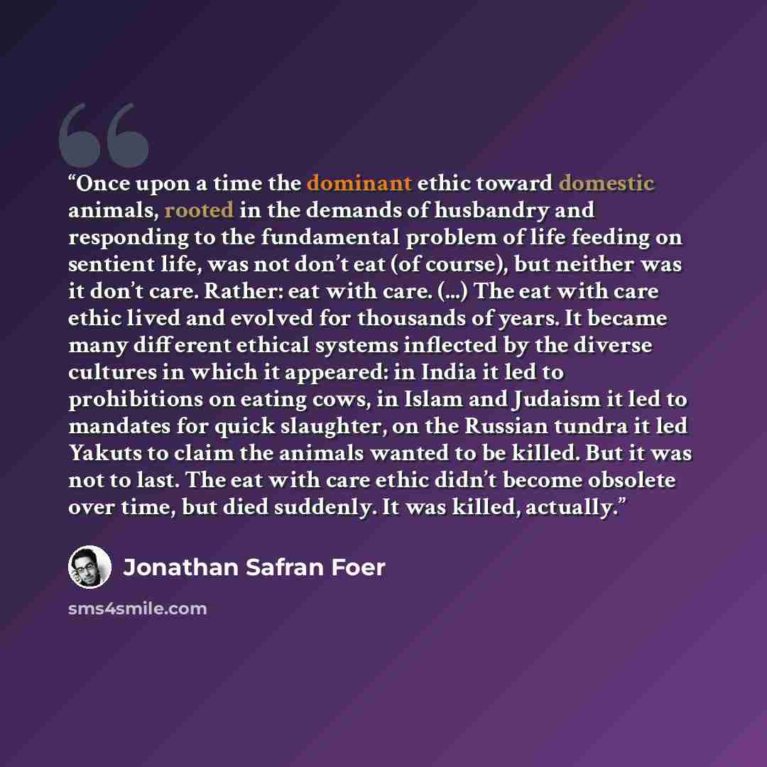 “Once upon a time the dominant ethic toward domestic animals, rooted in the demands of husbandry and responding to the fundamental problem of life feeding on sentient life, was not don’t eat (of course), but neither was it don’t care. Rather: eat with care. (...) The eat with care ethic lived and…” quote by Jonathan Safran Foer