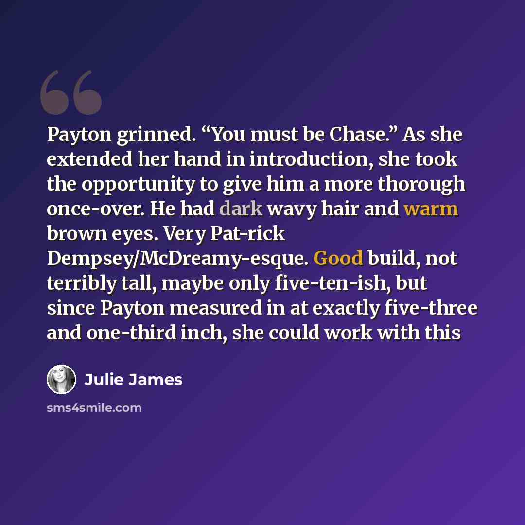 “Payton grinned. “You must be Chase.” As she extended her hand in introduction, she took the opportunity to give him a more thorough once-over. He had dark wavy hair and warm brown eyes. Very Pat-rick Dempsey/McDreamy-esque. Good build, not terribly tall, maybe only five-ten-ish, but since Payton…” quote by Julie James