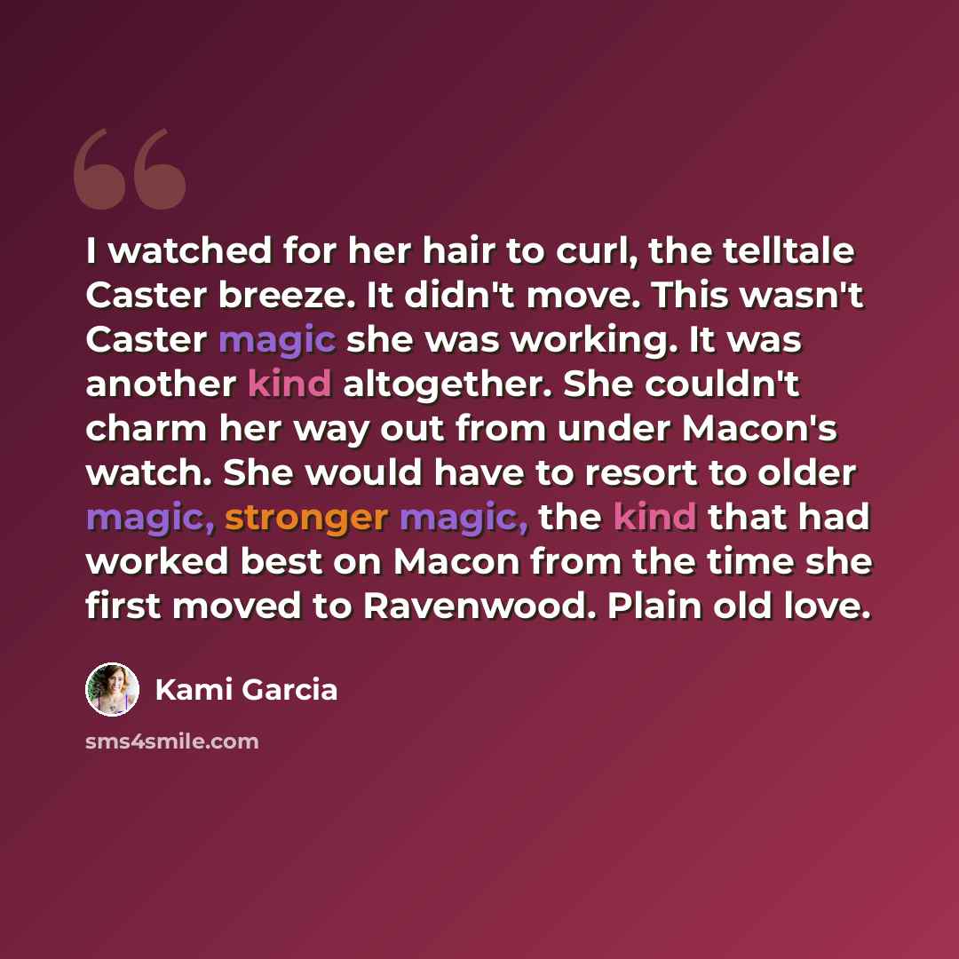 “I watched for her hair to curl, the telltale Caster breeze. It didn't move. This wasn't Caster magic she was working. It was another kind altogether. She couldn't charm her way out from under Macon's watch. She would have to resort to older magic, stronger magic, the kind that had worked best on…” quote by Kami Garcia