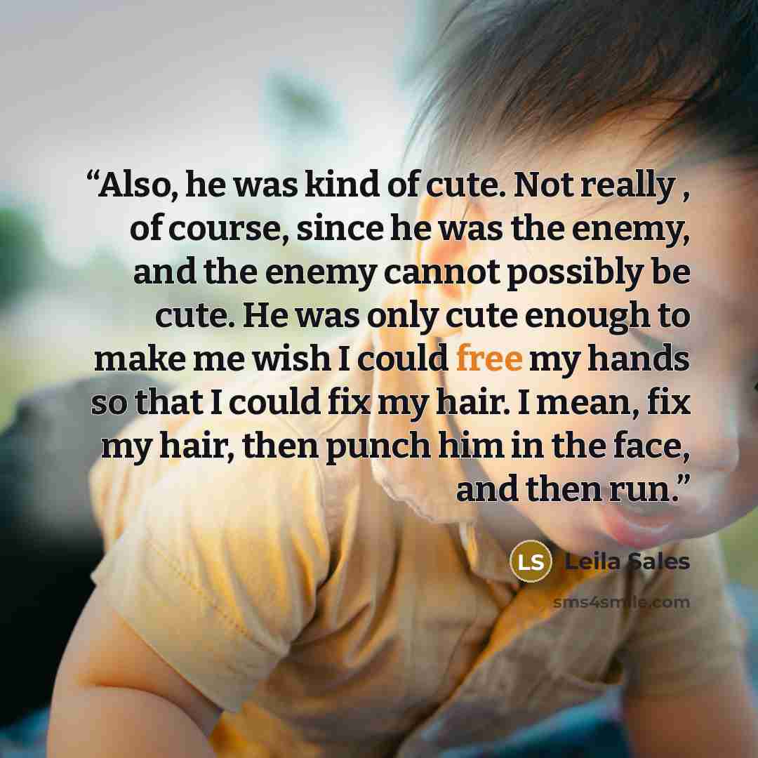 “Also, he was kind of cute. Not really , of course, since he was the enemy, and the enemy cannot possibly be cute. He was only cute enough to make me wish I could free my hands so that I could fix my hair. I mean, fix my hair, then punch him in the face, and then run.” quote by Leila Sales