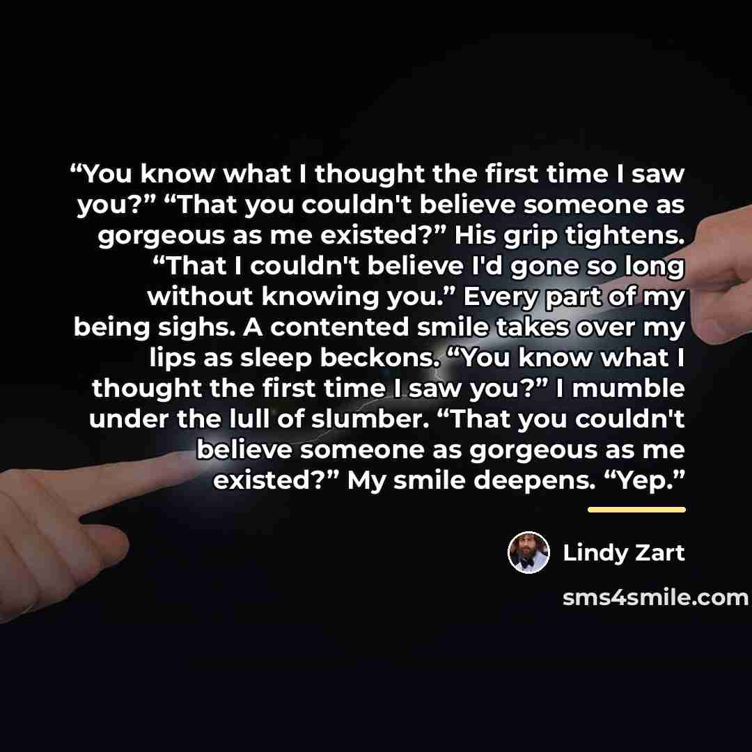 “You know what I thought the first time I saw you?” “That you couldn't believe someone as gorgeous as me existed?” His grip tightens. “That I couldn't believe I'd gone so long without knowing you.” Every part of my being sighs. A contented smile takes over my lips as sleep beckons. “You know what I…” quote by Lindy Zart