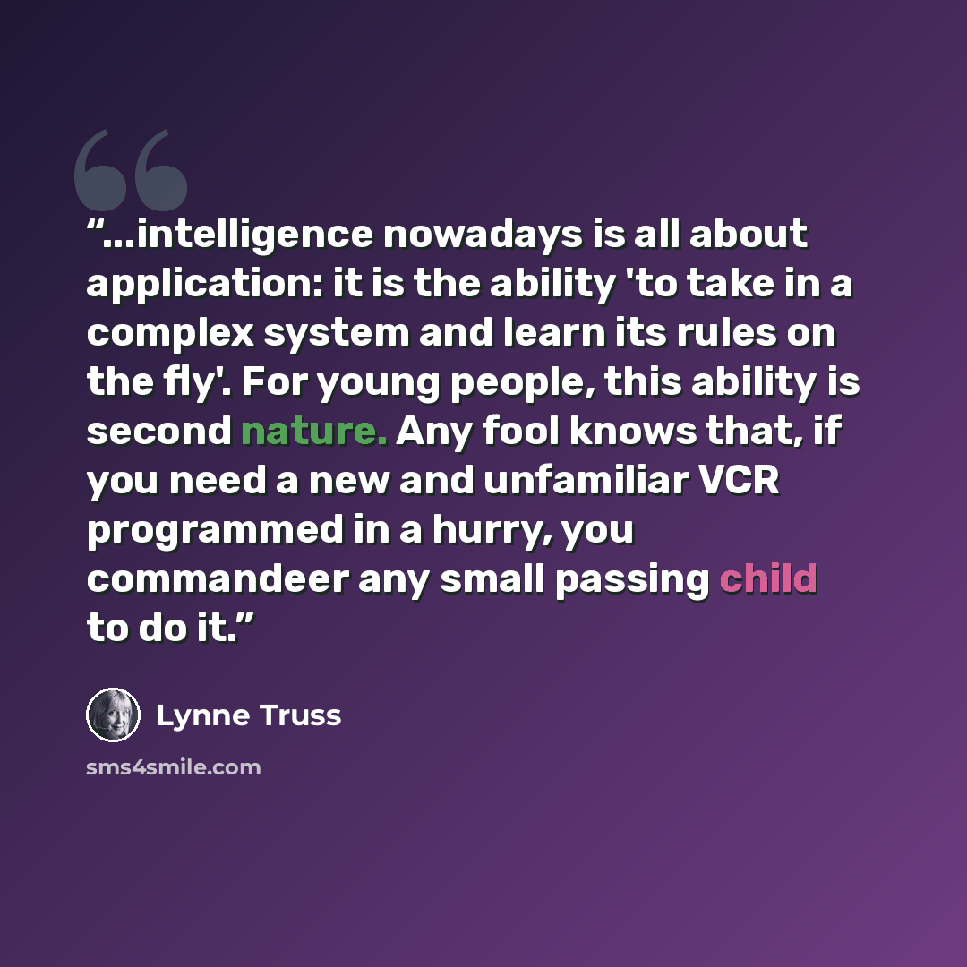 “...intelligence nowadays is all about application: it is the ability 'to take in a complex system and learn its rules on the fly'. For young people, this ability is second nature. Any fool knows that, if you need a new and unfamiliar VCR programmed in a hurry, you commandeer any small passing…” quote by Lynne Truss