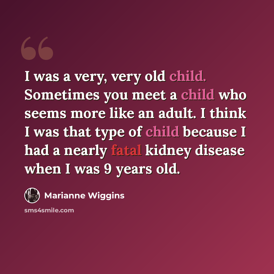 “I was a very, very old child. Sometimes you meet a child who seems more like an adult. I think I was that type of child because I had a nearly fatal kidney disease when I was 9 years old.” quote by Marianne Wiggins