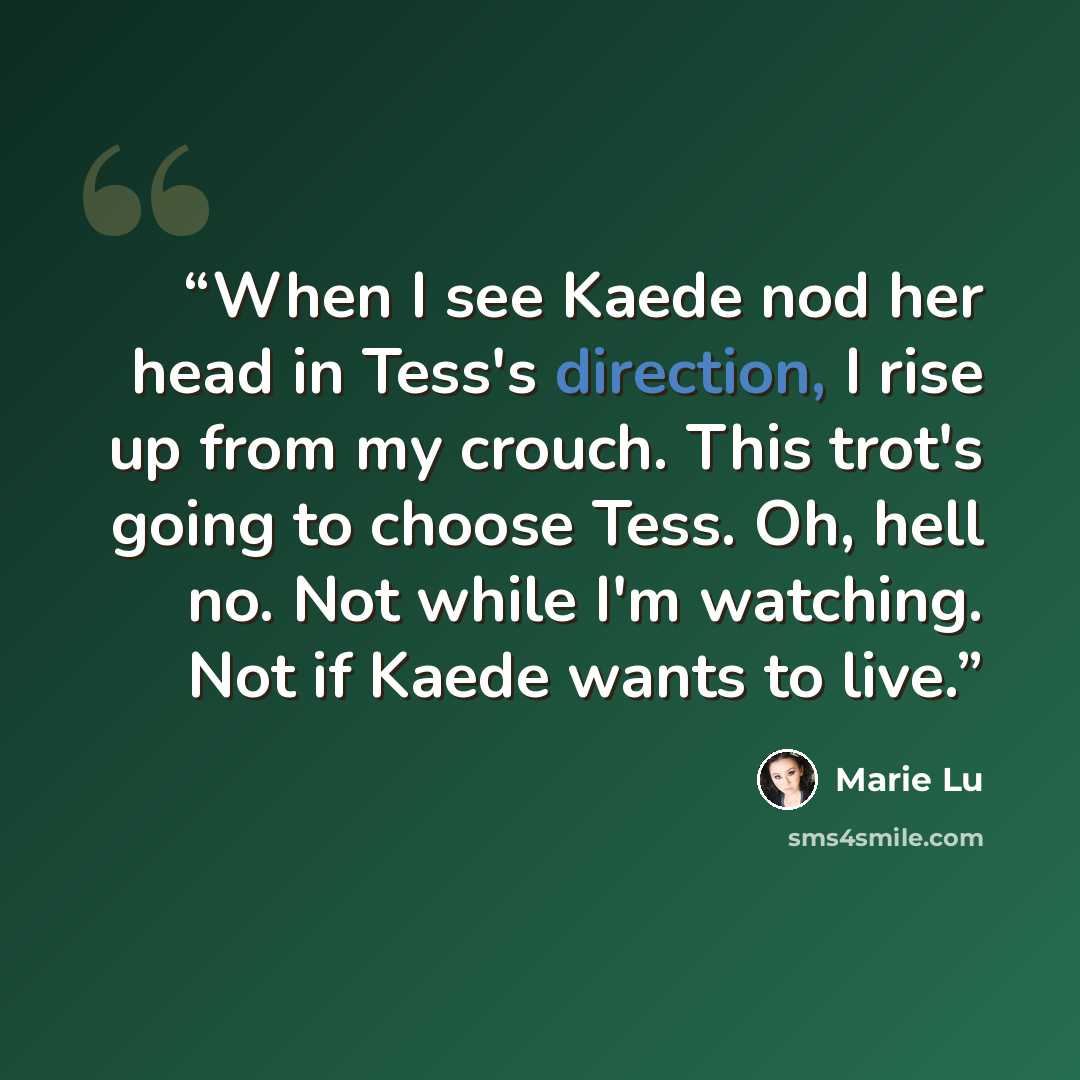 “When I see Kaede nod her head in Tess's direction, I rise up from my crouch. This trot's going to choose Tess. Oh, hell no. Not while I'm watching. Not if Kaede wants to live.” quote by Marie Lu