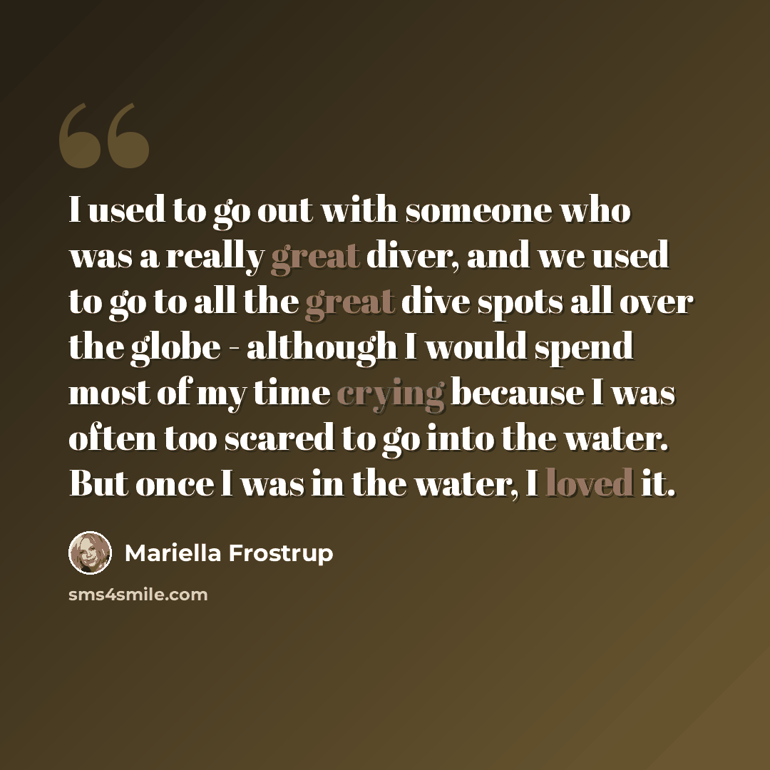 “I used to go out with someone who was a really great diver, and we used to go to all the great dive spots all over the globe - although I would spend most of my time crying because I was often too scared to go into the water. But once I was in the water, I loved it.” quote by Mariella Frostrup