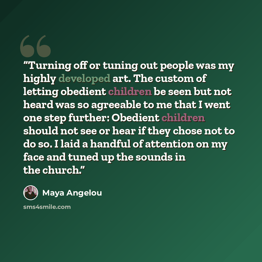 “Turning off or tuning out people was my highly developed art. The custom of letting obedient children be seen but not heard was so agreeable to me that I went one step further: Obedient children should not see or hear if they chose not to do so. I laid a handful of attention on my face and tuned…” quote by Maya Angelou