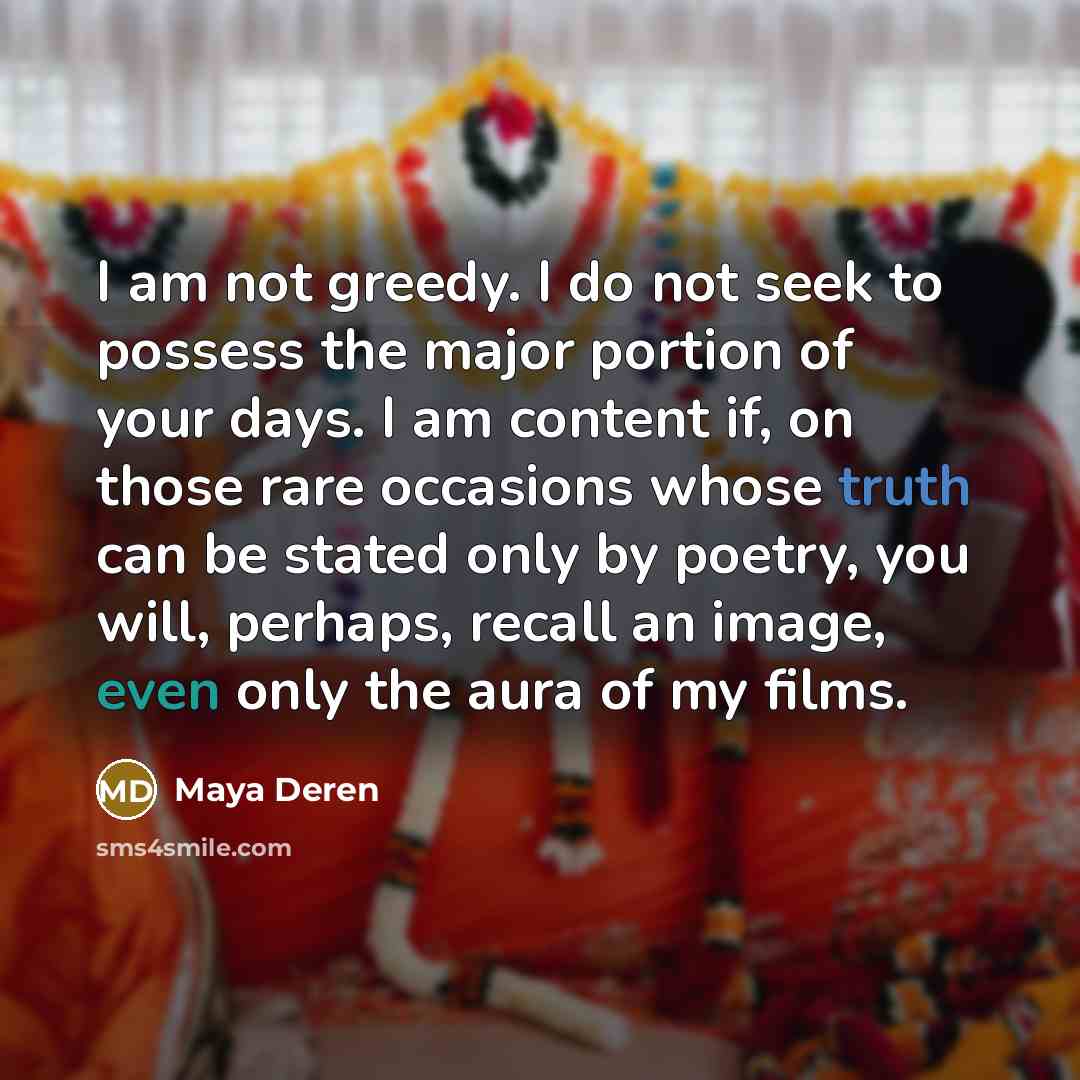 “I am not greedy. I do not seek to possess the major portion of your days. I am content if, on those rare occasions whose truth can be stated only by poetry, you will, perhaps, recall an image, even only the aura of my films.” quote by Maya Deren