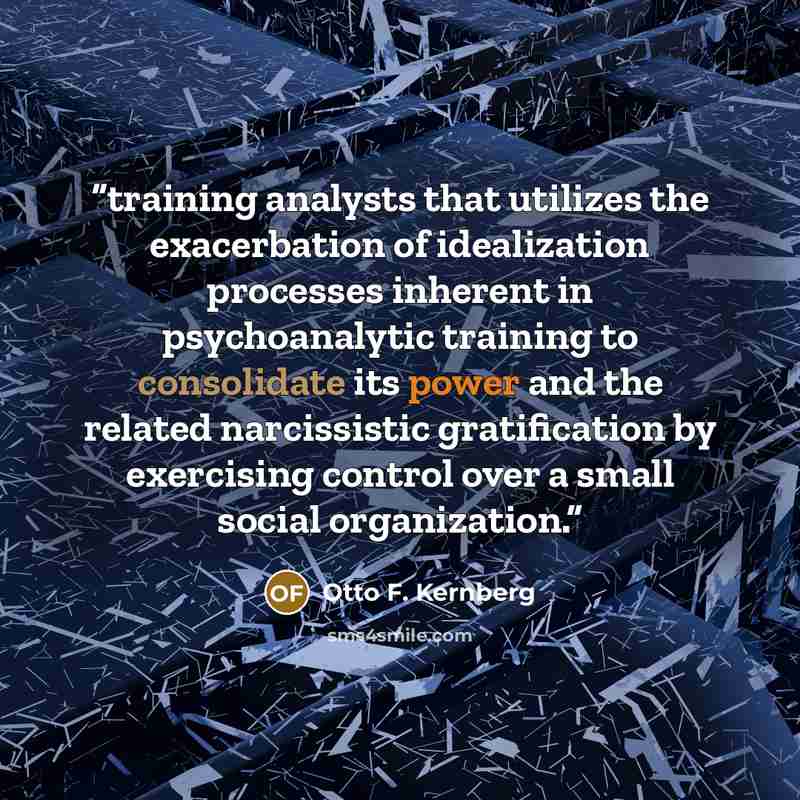 “training analysts that utilizes the exacerbation of idealization processes inherent in psychoanalytic training to consolidate its power and the related narcissistic gratification by exercising control over a small social organization.” quote by Otto F. Kernberg