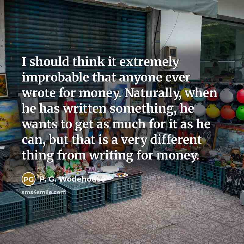 “I should think it extremely improbable that anyone ever wrote for money. Naturally, when he has written something, he wants to get as much for it as he can, but that is a very different thing from writing for money.” quote by P. G. Wodehouse