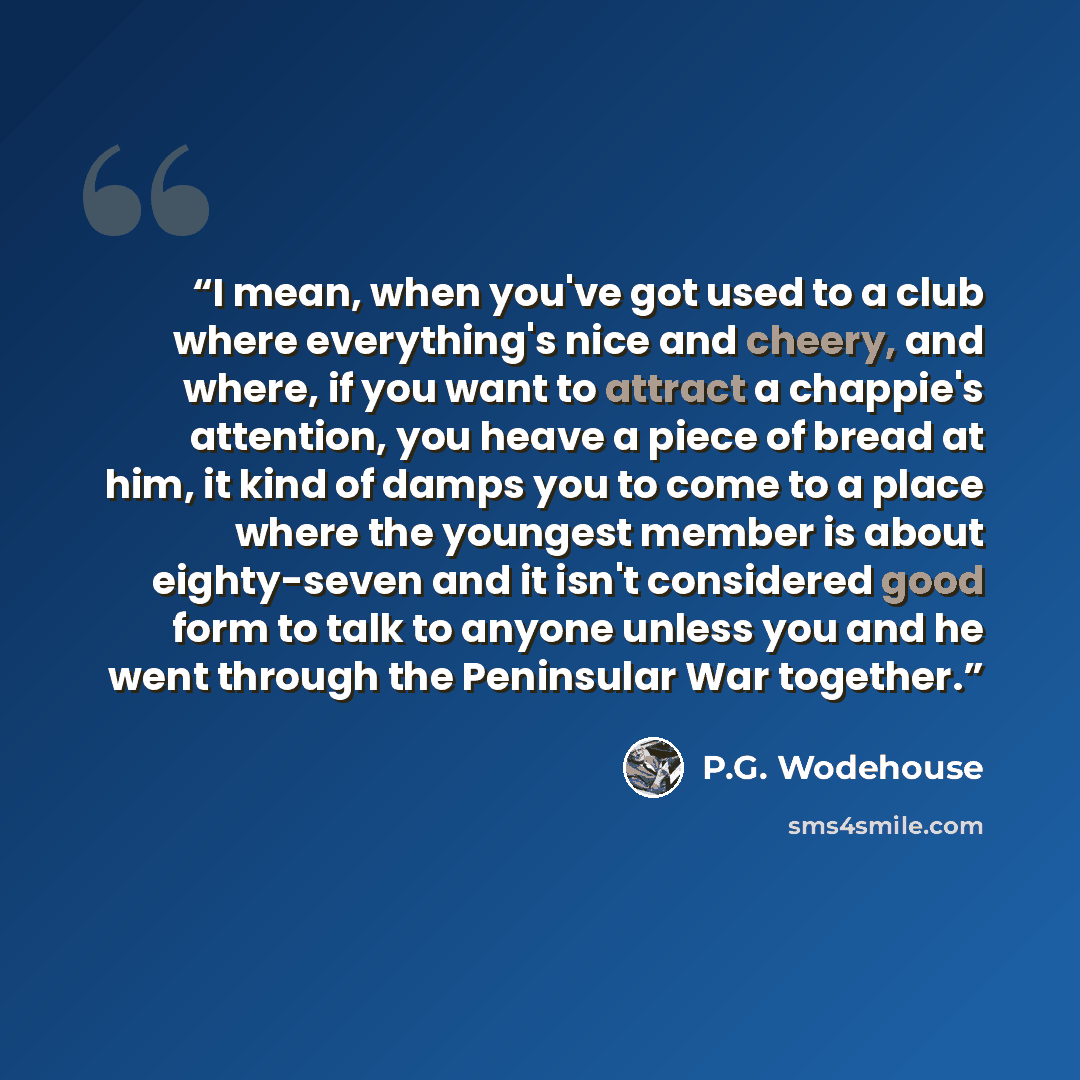 “I mean, when you've got used to a club where everything's nice and cheery, and where, if you want to attract a chappie's attention, you heave a piece of bread at him, it kind of damps you to come to a place where the youngest member is about eighty-seven and it isn't considered good form to talk…” quote by P.G. Wodehouse