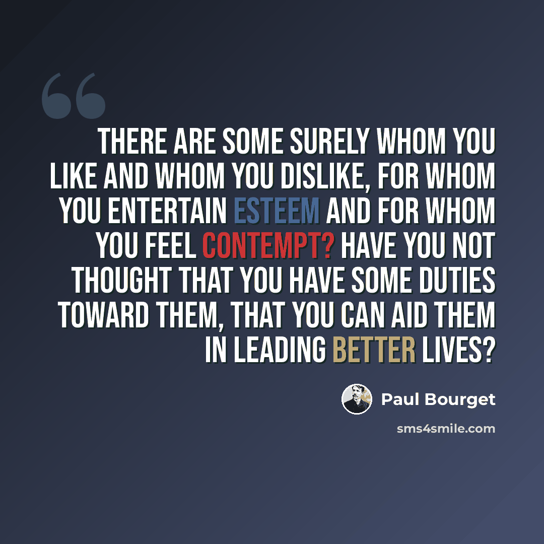 “There are some surely whom you like and whom you dislike, for whom you entertain esteem and for whom you feel contempt? Have you not thought that you have some duties toward them, that you can aid them in leading better lives?” quote by Paul Bourget