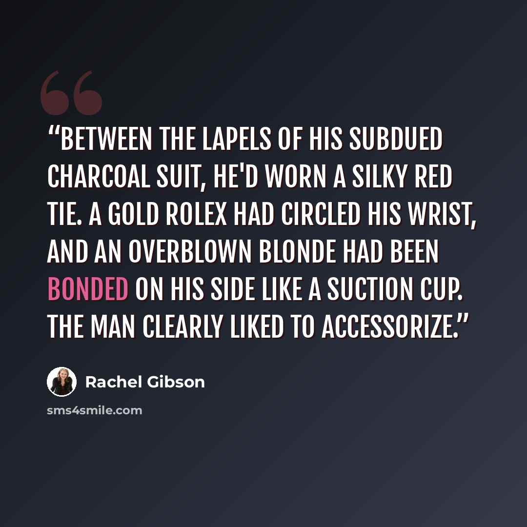“Between the lapels of his subdued charcoal suit, he'd worn a silky red tie. A gold Rolex had circled his wrist, and an overblown blonde had been bonded on his side like a suction cup. The man clearly liked to accessorize.” quote by Rachel Gibson