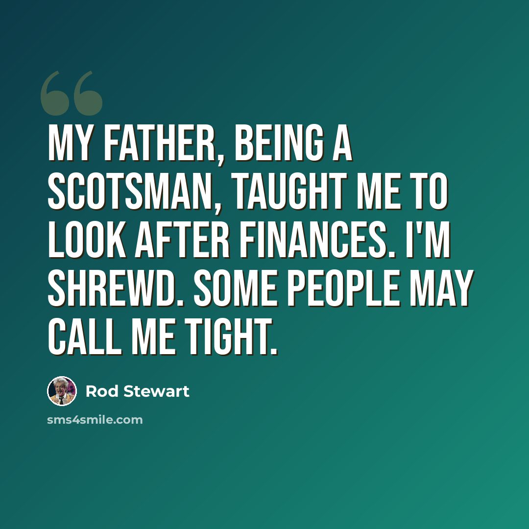 “My father, being a Scotsman, taught me to look after finances. I'm shrewd. Some people may call me tight.” quote by Rod Stewart