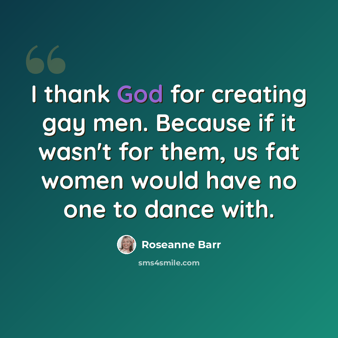“I thank God for creating gay men. Because if it wasn't for them, us fat women would have no one to dance with.” quote by Roseanne Barr