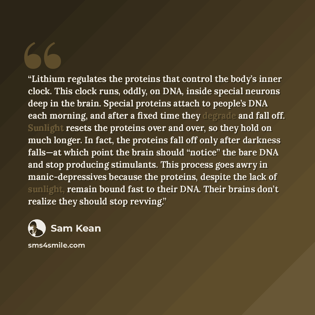 “Lithium regulates the proteins that control the body’s inner clock. This clock runs, oddly, on DNA, inside special neurons deep in the brain. Special proteins attach to people’s DNA each morning, and after a fixed time they degrade and fall off. Sunlight resets the proteins over and over, so they…” quote by Sam Kean