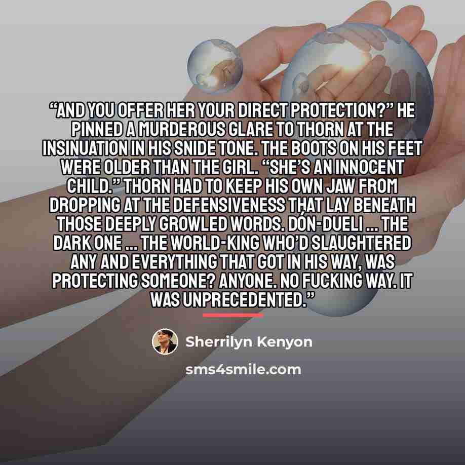 “And you offer her your direct protection?” He pinned a murderous glare to Thorn at the insinuation in his snide tone. The boots on his feet were older than the girl. “She’s an innocent child.” Thorn had to keep his own jaw from dropping at the defensiveness that lay beneath those deeply growled…” quote by Sherrilyn Kenyon