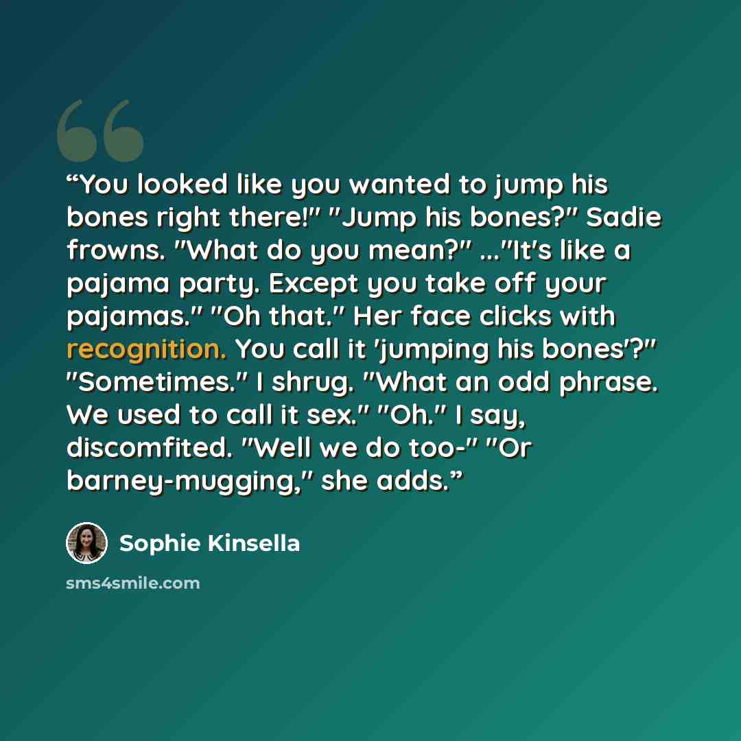 “You looked like you wanted to jump his bones right there!" "Jump his bones?" Sadie frowns. "What do you mean?" ..."It's like a pajama party. Except you take off your pajamas." "Oh that." Her face clicks with recognition. You call it 'jumping his bones'?" "Sometimes." I shrug. "What an odd phrase…” quote by Sophie Kinsella