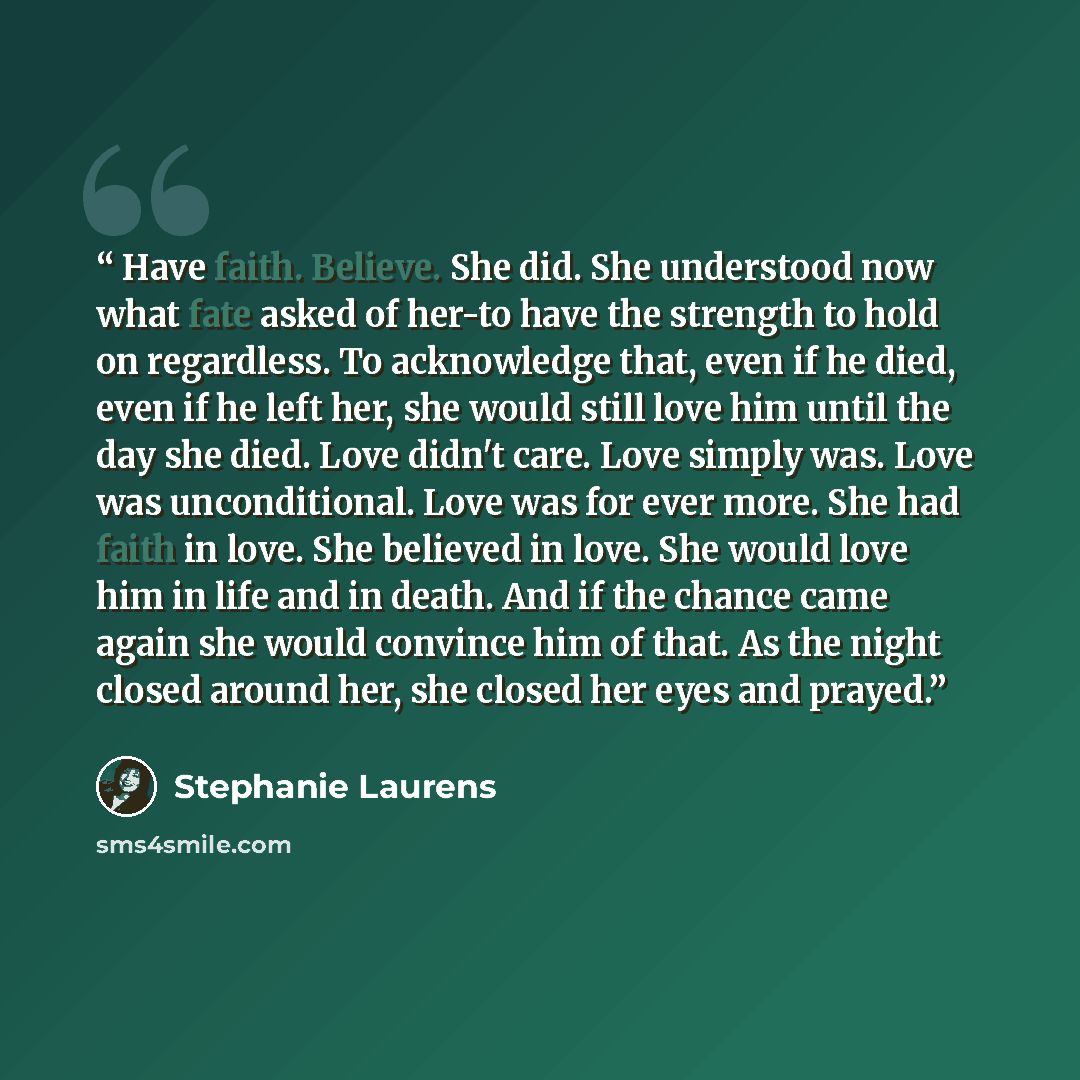 “Have faith. Believe. She did. She understood now what fate asked of her-to have the strength to hold on regardless. To acknowledge that, even if he died, even if he left her, she would still love him until the day she died. Love didn't care. Love simply was. Love was unconditional. Love was for…” quote by Stephanie Laurens