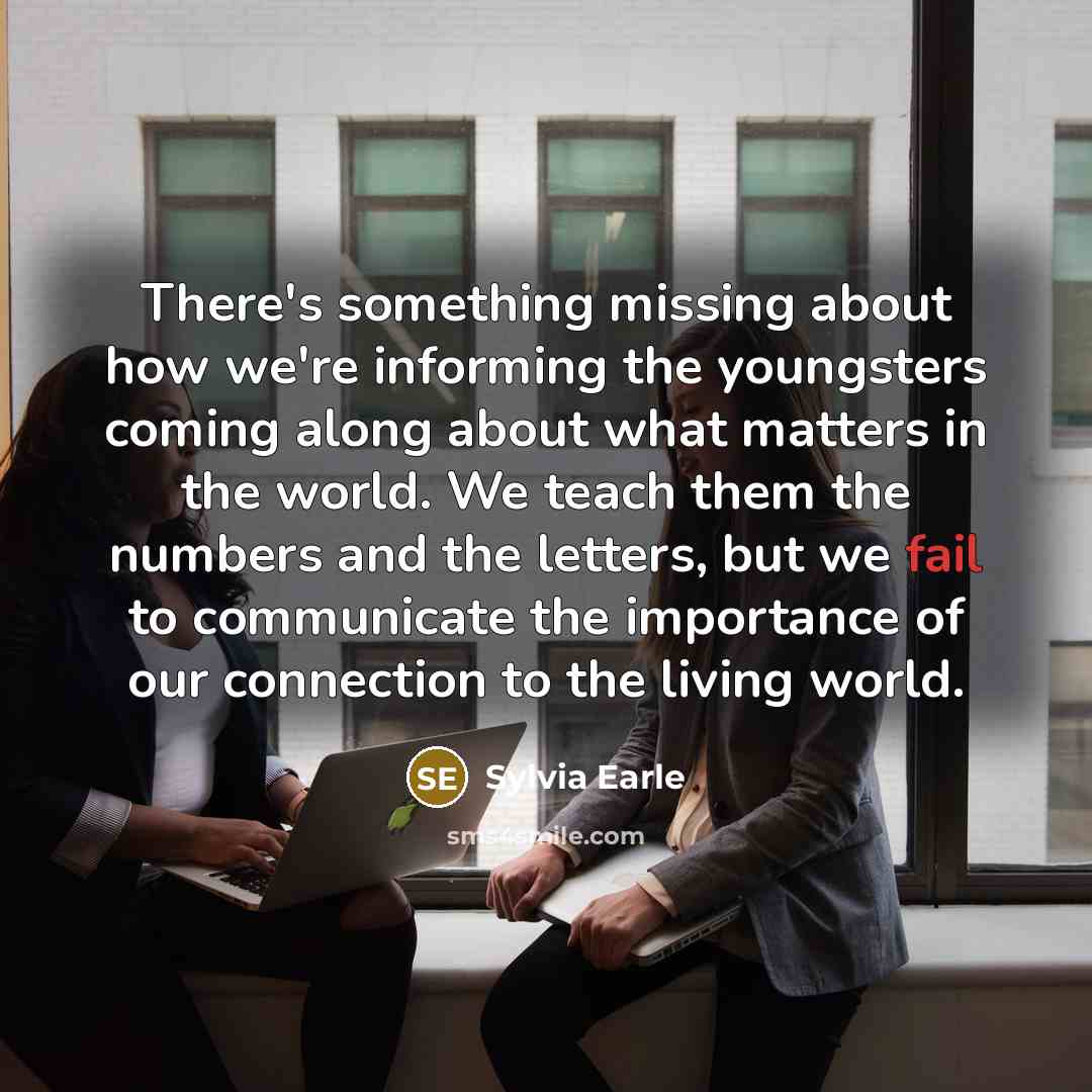 “There's something missing about how we're informing the youngsters coming along about what matters in the world. We teach them the numbers and the letters, but we fail to communicate the importance of our connection to the living world.” quote by Sylvia Earle