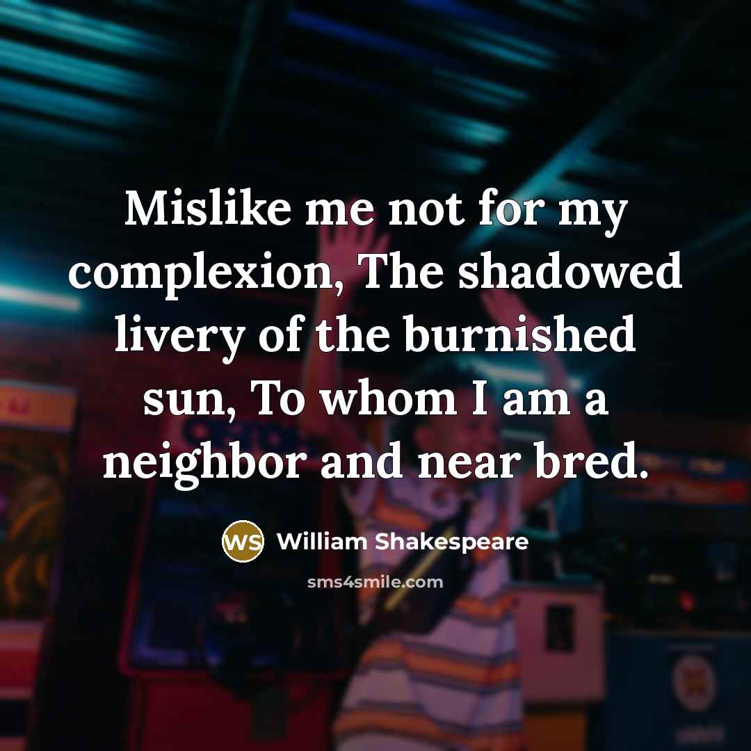 “Mislike me not for my complexion, The shadowed livery of the burnished sun, To whom I am a neighbor and near bred.” quote by William Shakespeare