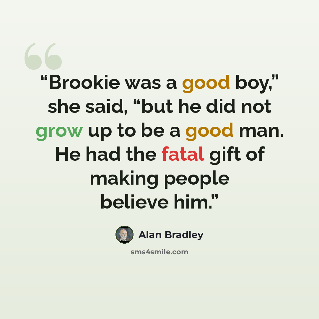 “Brookie was a good boy,” she said, “but he did not grow up to be a good man. He had the fatal gift of making people believe him.” quote by Alan Bradley