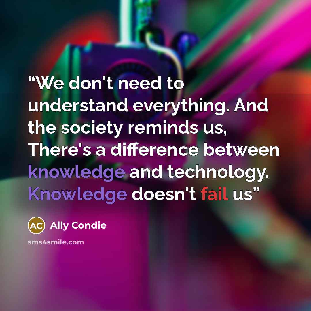“We don't need to understand everything. And the society reminds us, There's a difference between knowledge and technology. Knowledge doesn't fail us” quote by Ally Condie
