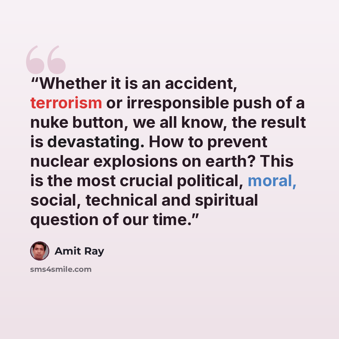 “Whether it is an accident, terrorism or irresponsible push of a nuke button, we all know, the result is devastating. How to prevent nuclear explosions on earth? This is the most crucial political, moral, social, technical and spiritual question of our time.” quote by Amit Ray