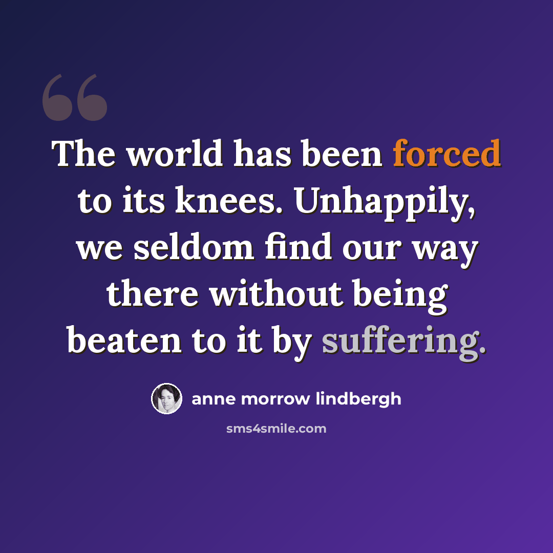“The world has been forced to its knees. Unhappily, we seldom find our way there without being beaten to it by suffering.” quote by Anne Morrow Lindbergh