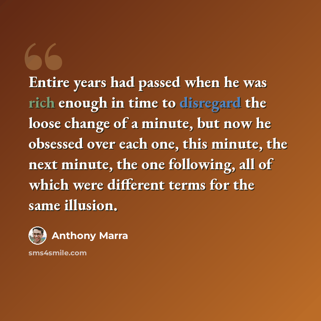 “Entire years had passed when he was rich enough in time to disregard the loose change of a minute, but now he obsessed over each one, this minute, the next minute, the one following, all of which were different terms for the same illusion.” quote by Anthony Marra