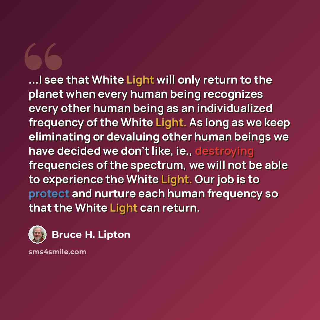 “...I see that White Light will only return to the planet when every human being recognizes every other human being as an individualized frequency of the White Light. As long as we keep eliminating or devaluing other human beings we have decided we don't like, ie., destroying frequencies of the…” quote by Bruce H. Lipton