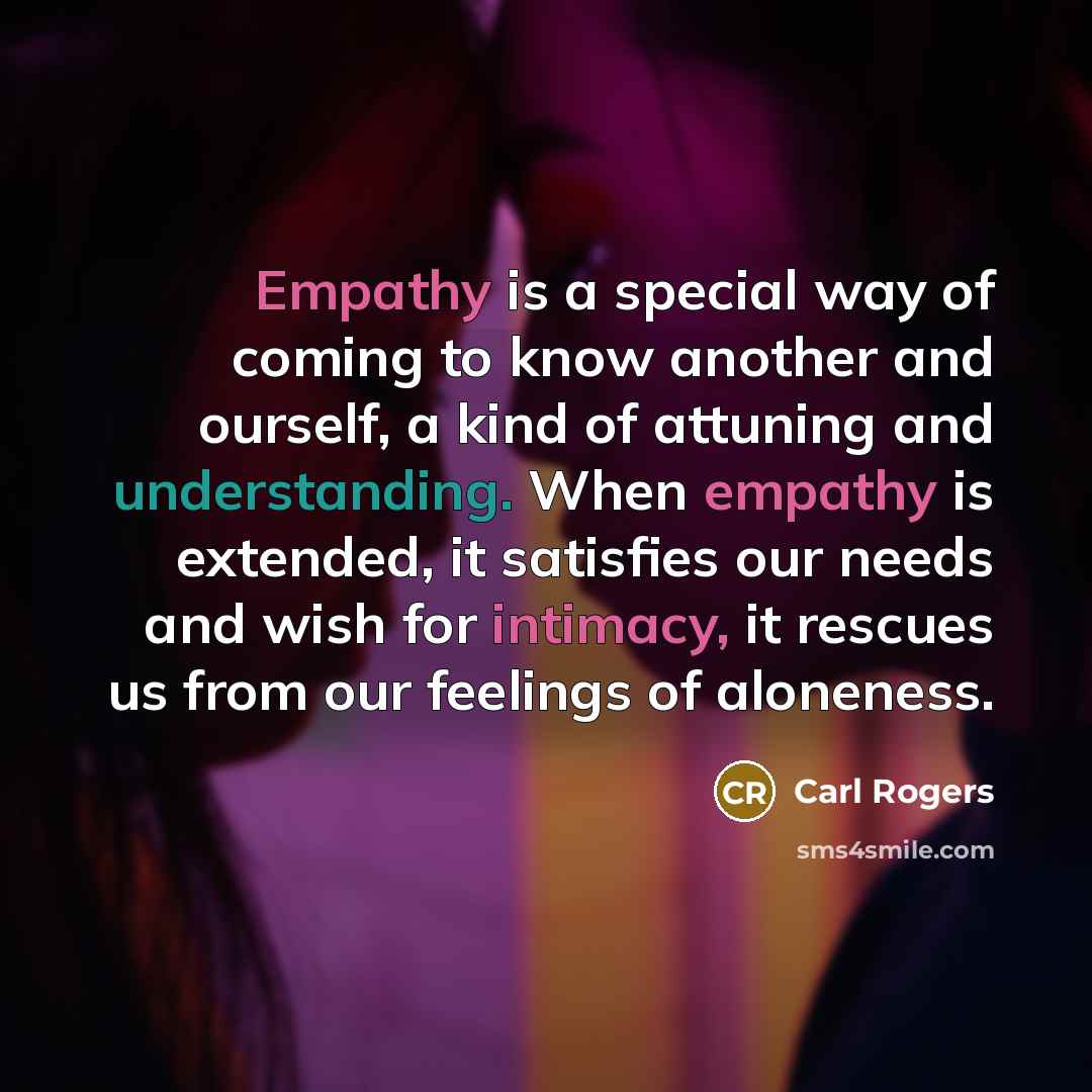 “Empathy is a special way of coming to know another and ourself, a kind of attuning and understanding. When empathy is extended, it satisfies our needs and wish for intimacy, it rescues us from our feelings of aloneness.” quote by Carl Rogers