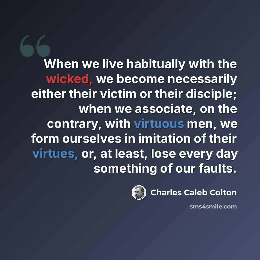 “When we live habitually with the wicked, we become necessarily either their victim or their disciple; when we associate, on the contrary, with virtuous men, we form ourselves in imitation of their virtues, or, at least, lose every day something of our faults.” quote by Charles Caleb Colton