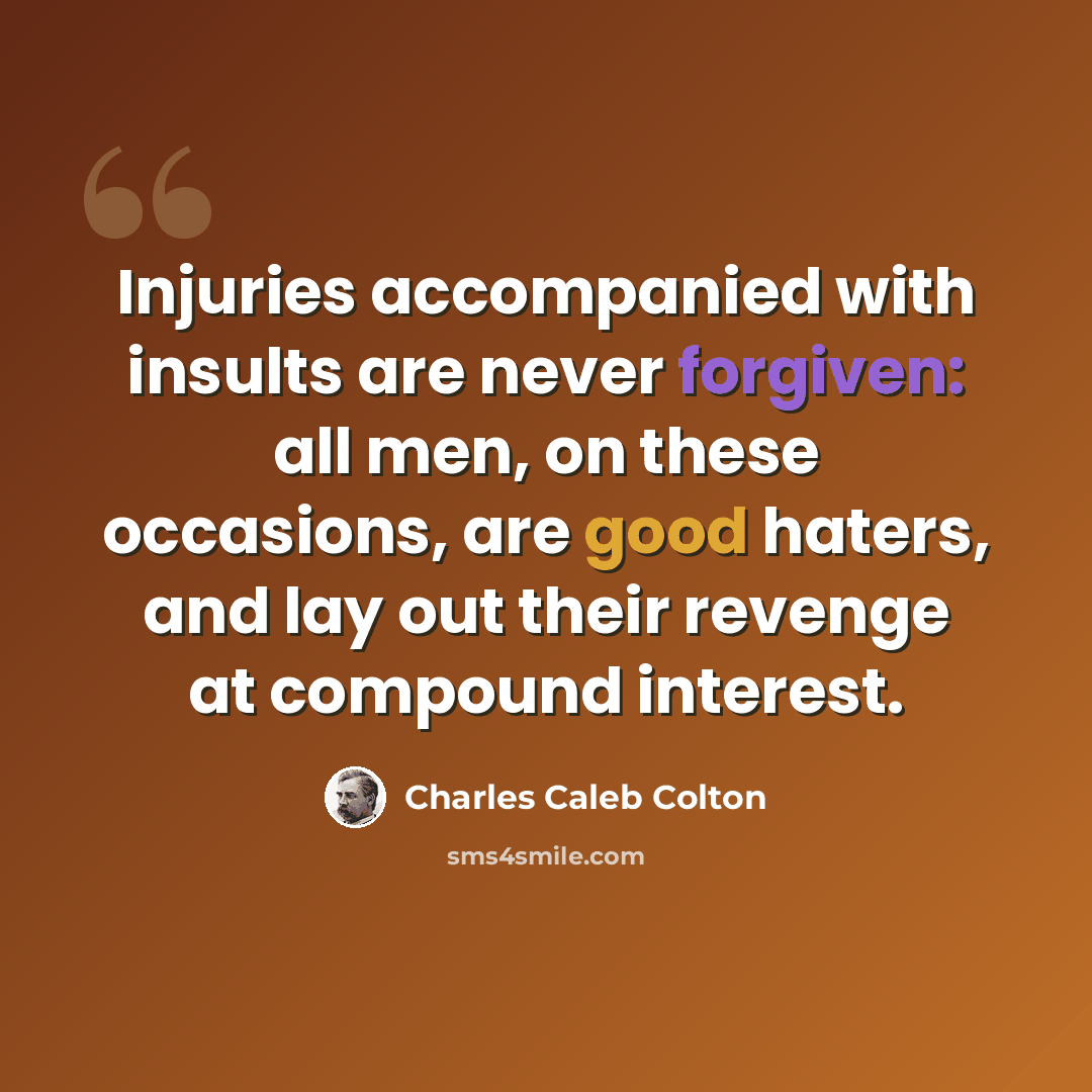 “Injuries accompanied with insults are never forgiven: all men, on these occasions, are good haters, and lay out their revenge at compound interest.” quote by Charles Caleb Colton
