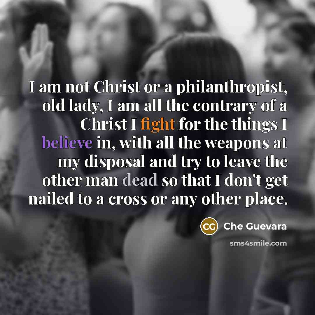 “I am not Christ or a philanthropist, old lady, I am all the contrary of a Christ I fight for the things I believe in, with all the weapons at my disposal and try to leave the other man dead so that I don't get nailed to a cross or any other place.” quote by Che Guevara