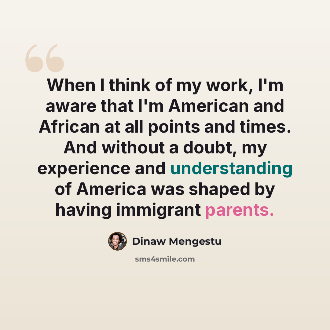 “When I think of my work, I'm aware that I'm American and African at all points and times. And without a doubt, my experience and understanding of America was shaped by having immigrant parents.” quote by Dinaw Mengestu