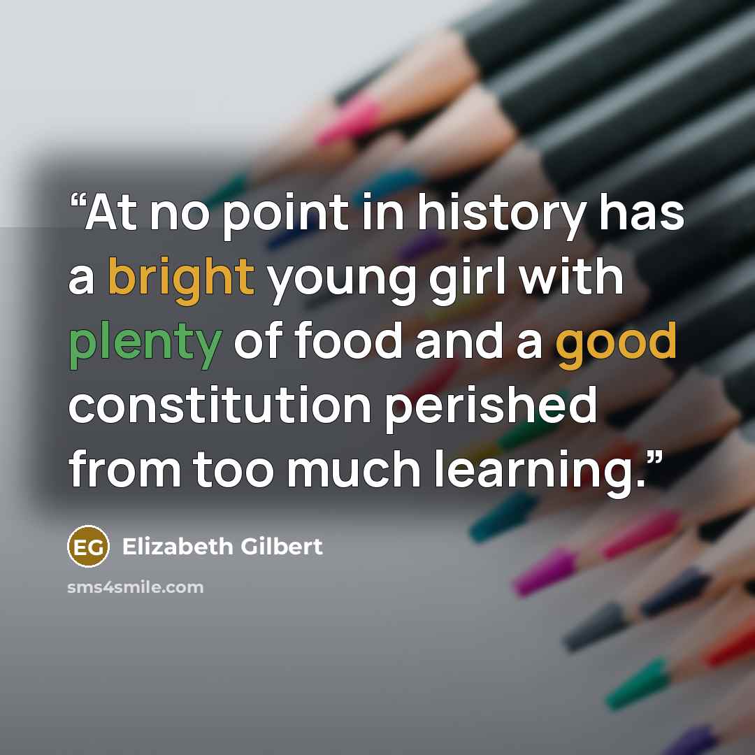 “At no point in history has a bright young girl with plenty of food and a good constitution perished from too much learning.” quote by Elizabeth Gilbert