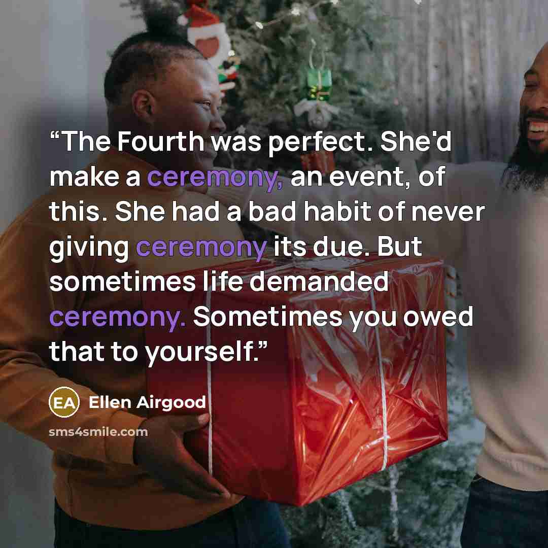 “The Fourth was perfect. She'd make a ceremony, an event, of this. She had a bad habit of never giving ceremony its due. But sometimes life demanded ceremony. Sometimes you owed that to yourself.” quote by Ellen Airgood