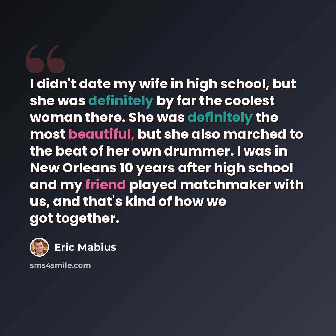 “I didn't date my wife in high school, but she was definitely by far the coolest woman there. She was definitely the most beautiful, but she also marched to the beat of her own drummer. I was in New Orleans 10 years after high school and my friend played matchmaker with us, and that's kind of how…” quote by Eric Mabius