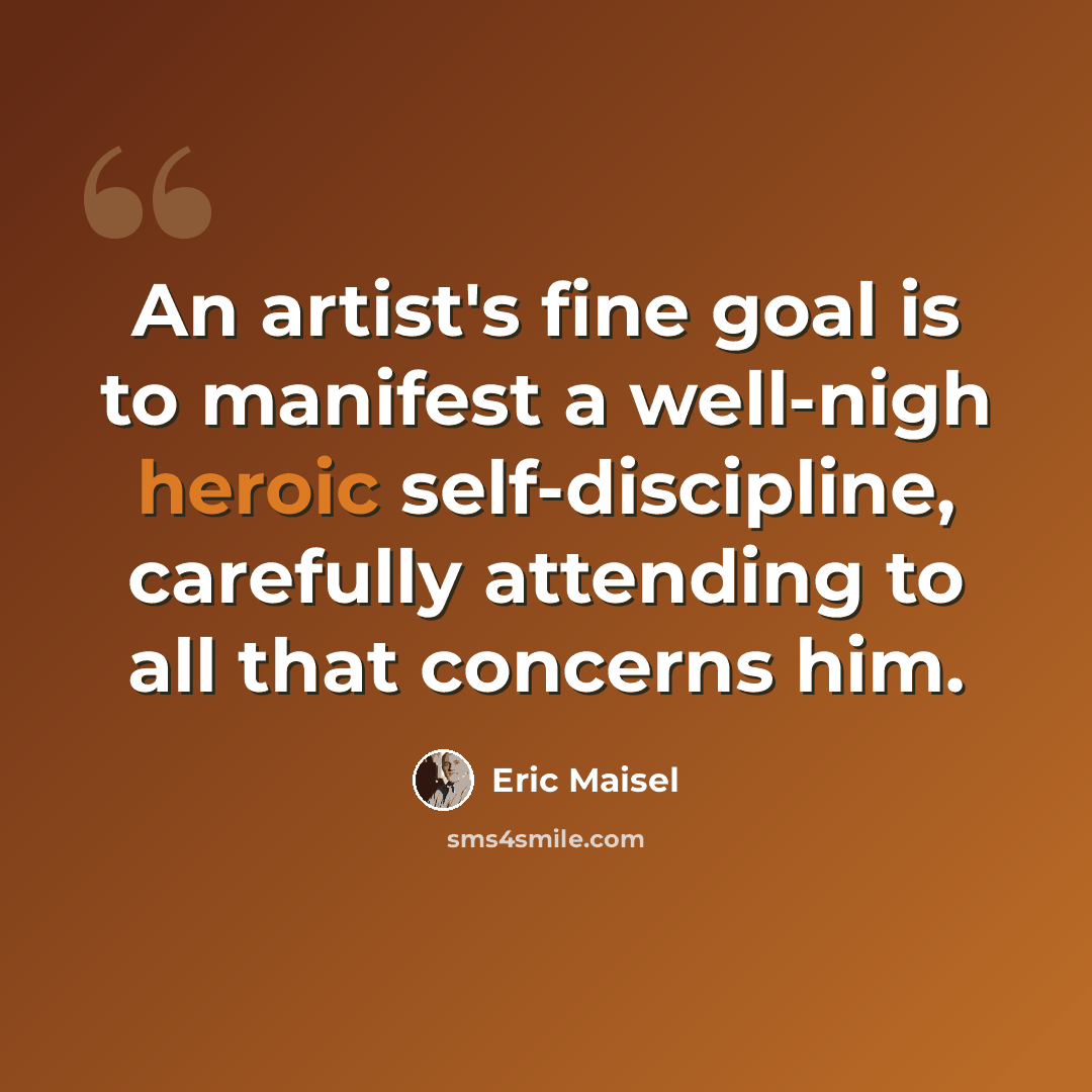 “An artist's fine goal is to manifest a well-nigh heroic self-discipline, carefully attending to all that concerns him.” quote by Eric Maisel