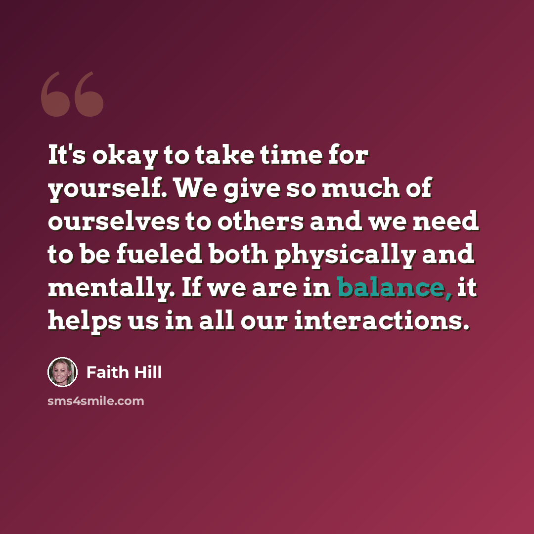 “It's okay to take time for yourself. We give so much of ourselves to others and we need to be fueled both physically and mentally. If we are in balance, it helps us in all our interactions.” quote by Faith Hill