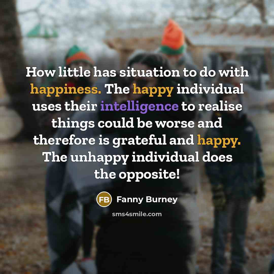 “How little has situation to do with happiness. The happy individual uses their intelligence to realise things could be worse and therefore is grateful and happy. The unhappy individual does the opposite!” quote by Fanny Burney