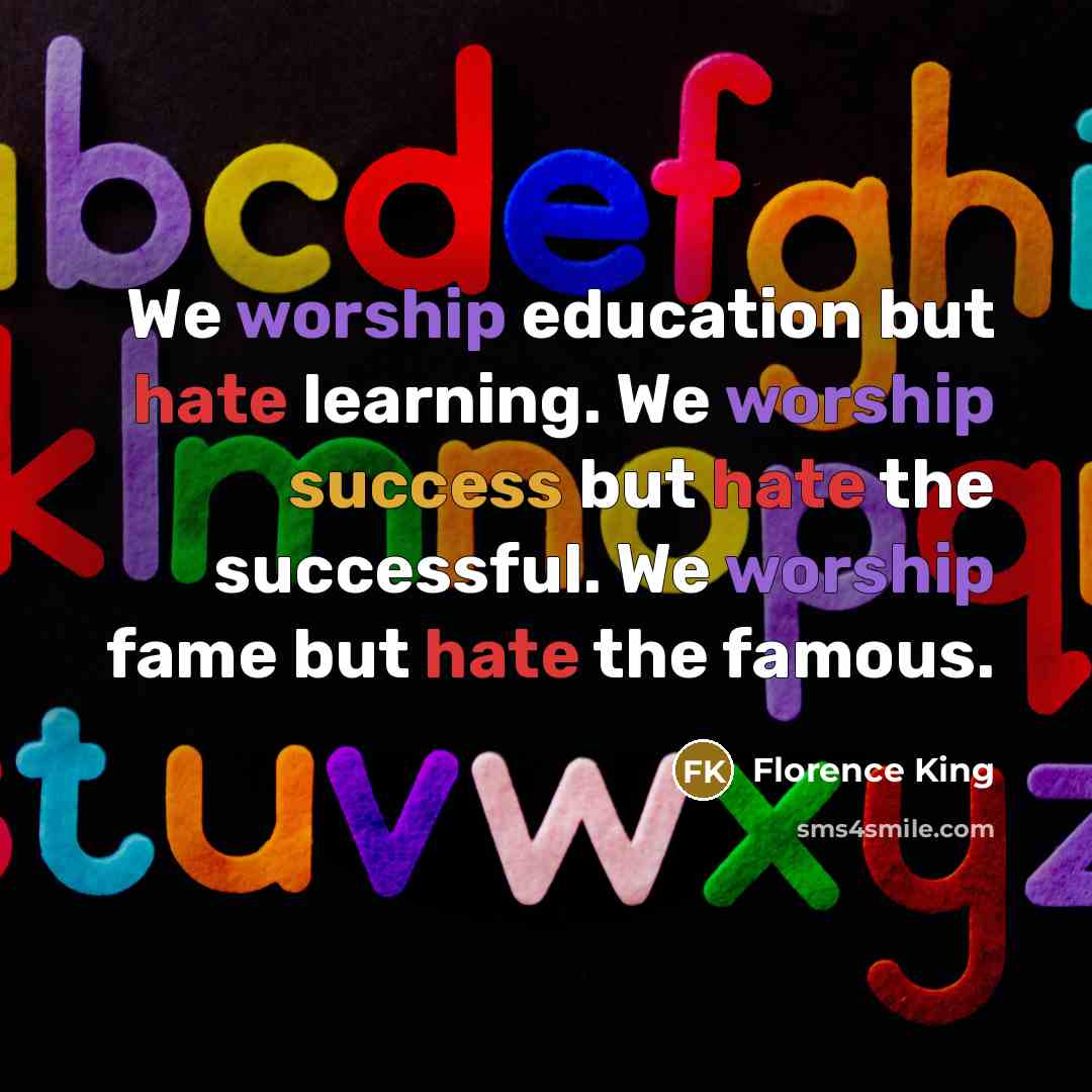 “We worship education but hate learning. We worship success but hate the successful. We worship fame but hate the famous.” quote by Florence King