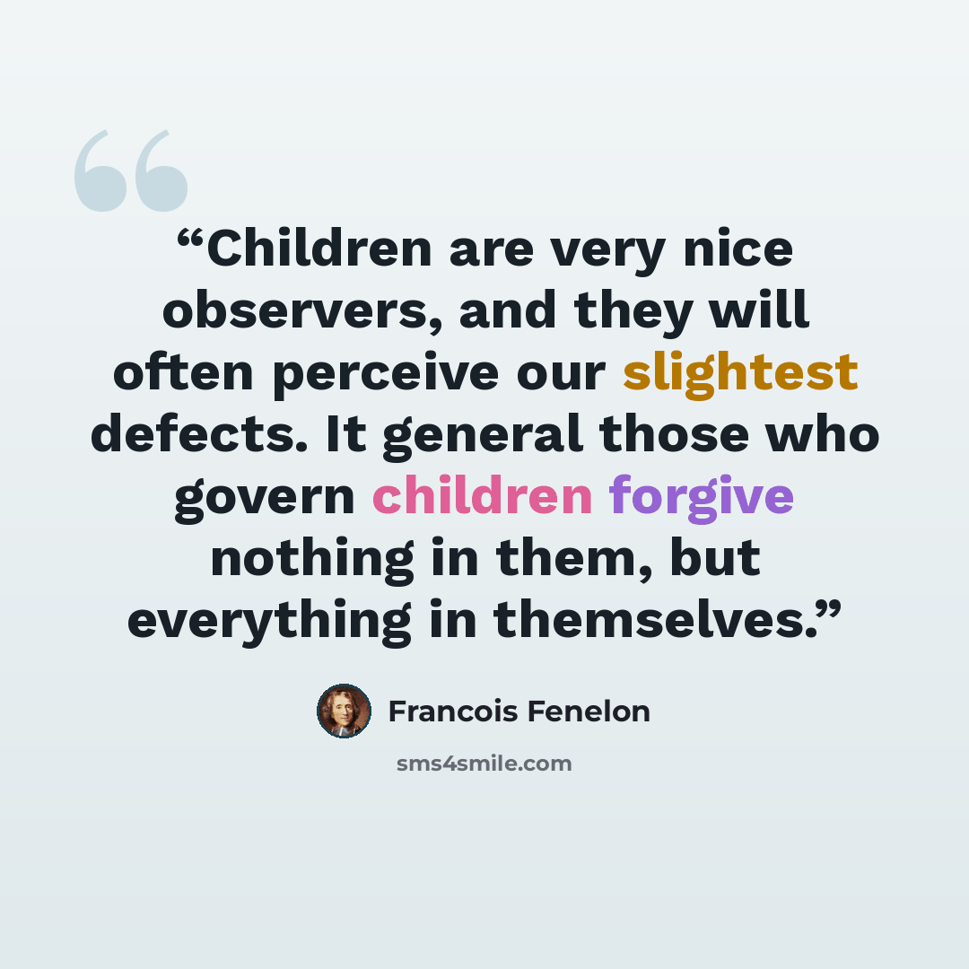 “Children are very nice observers, and they will often perceive our slightest defects. It general those who govern children forgive nothing in them, but everything in themselves.” quote by François Fénelon