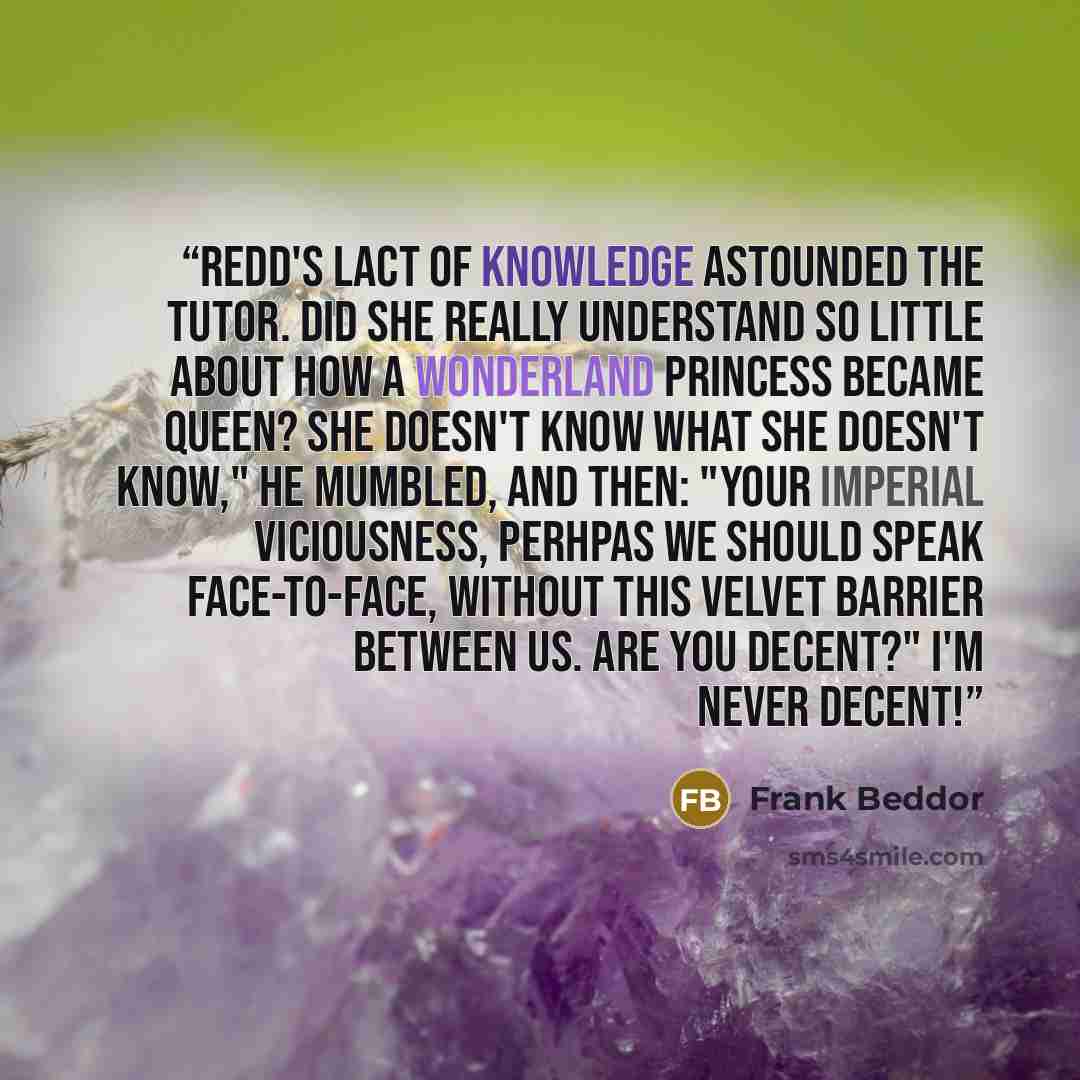 “Redd's lact of knowledge astounded the tutor. Did she really understand so little about how a Wonderland princess became queen? She doesn't know what she doesn't know," he mumbled, and then: "Your Imperial Viciousness, perhpas we should speak face-to-face, without this velvet barrier between us…” quote by Frank Beddor