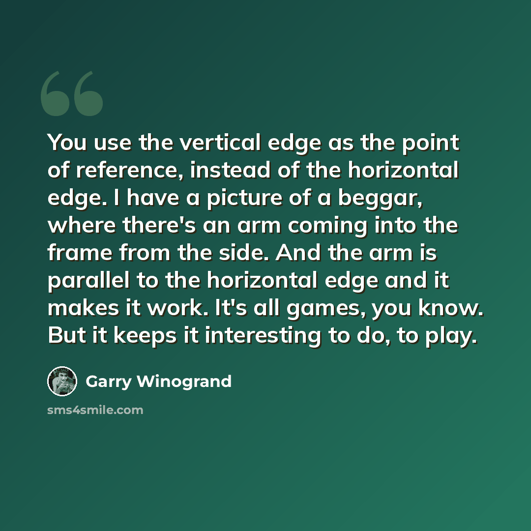 “You use the vertical edge as the point of reference, instead of the horizontal edge. I have a picture of a beggar, where there's an arm coming into the frame from the side. And the arm is parallel to the horizontal edge and it makes it work. It's all games, you know. But it keeps it interesting to…” quote by Garry Winogrand