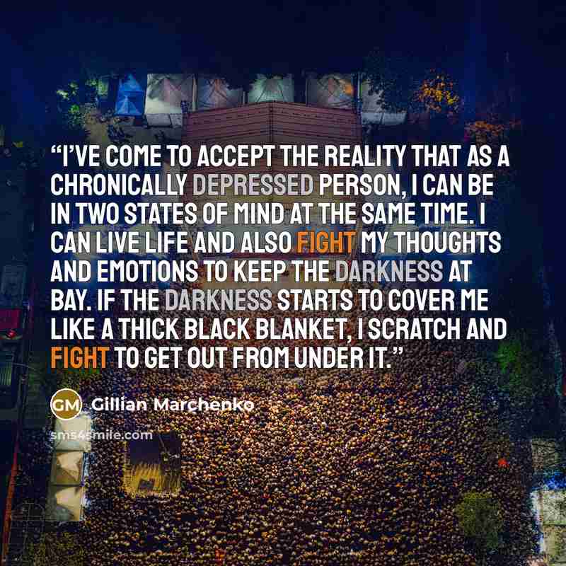 “I’ve come to accept the reality that as a chronically depressed person, I can be in two states of mind at the same time. I can live life and also fight my thoughts and emotions to keep the darkness at bay. If the darkness starts to cover me like a thick black blanket, I scratch and fight to get…” quote by Gillian Marchenko