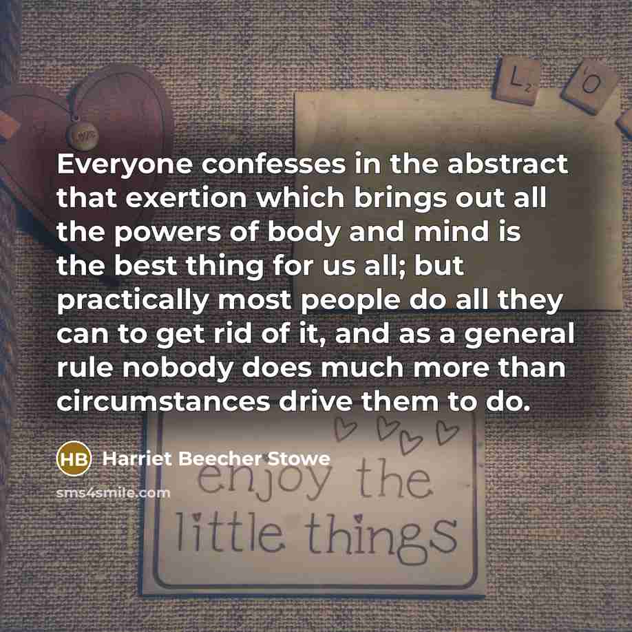 “Everyone confesses in the abstract that exertion which brings out all the powers of body and mind is the best thing for us all; but practically most people do all they can to get rid of it, and as a general rule nobody does much more than circumstances drive them to do.” quote by Harriet Beecher Stowe