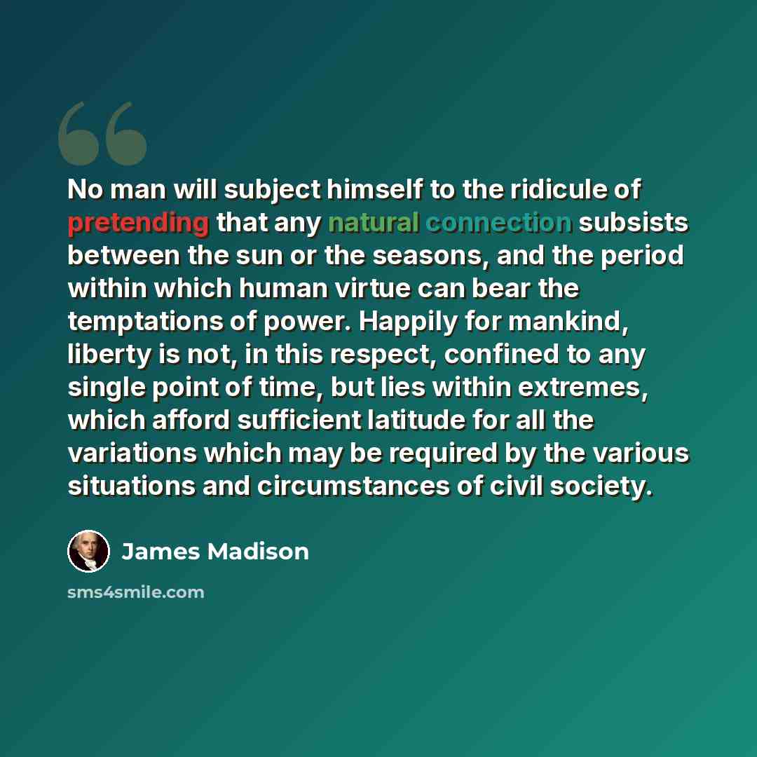 “No man will subject himself to the ridicule of pretending that any natural connection subsists between the sun or the seasons, and the period within which human virtue can bear the temptations of power. Happily for mankind, liberty is not, in this respect, confined to any single point of time, but…” quote by James Madison