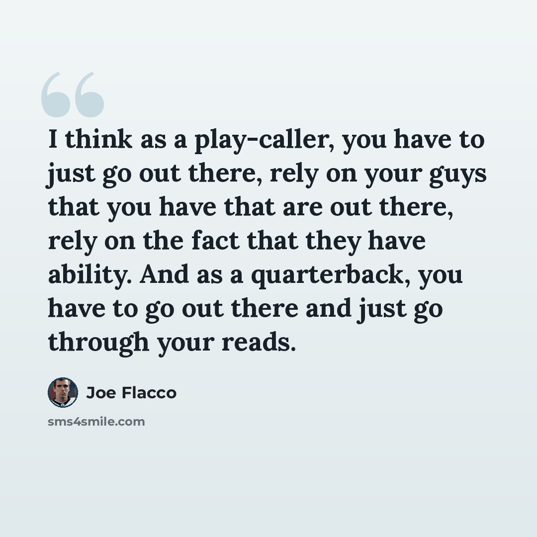 “I think as a play-caller, you have to just go out there, rely on your guys that you have that are out there, rely on the fact that they have ability. And as a quarterback, you have to go out there and just go through your reads.” quote by Joe Flacco
